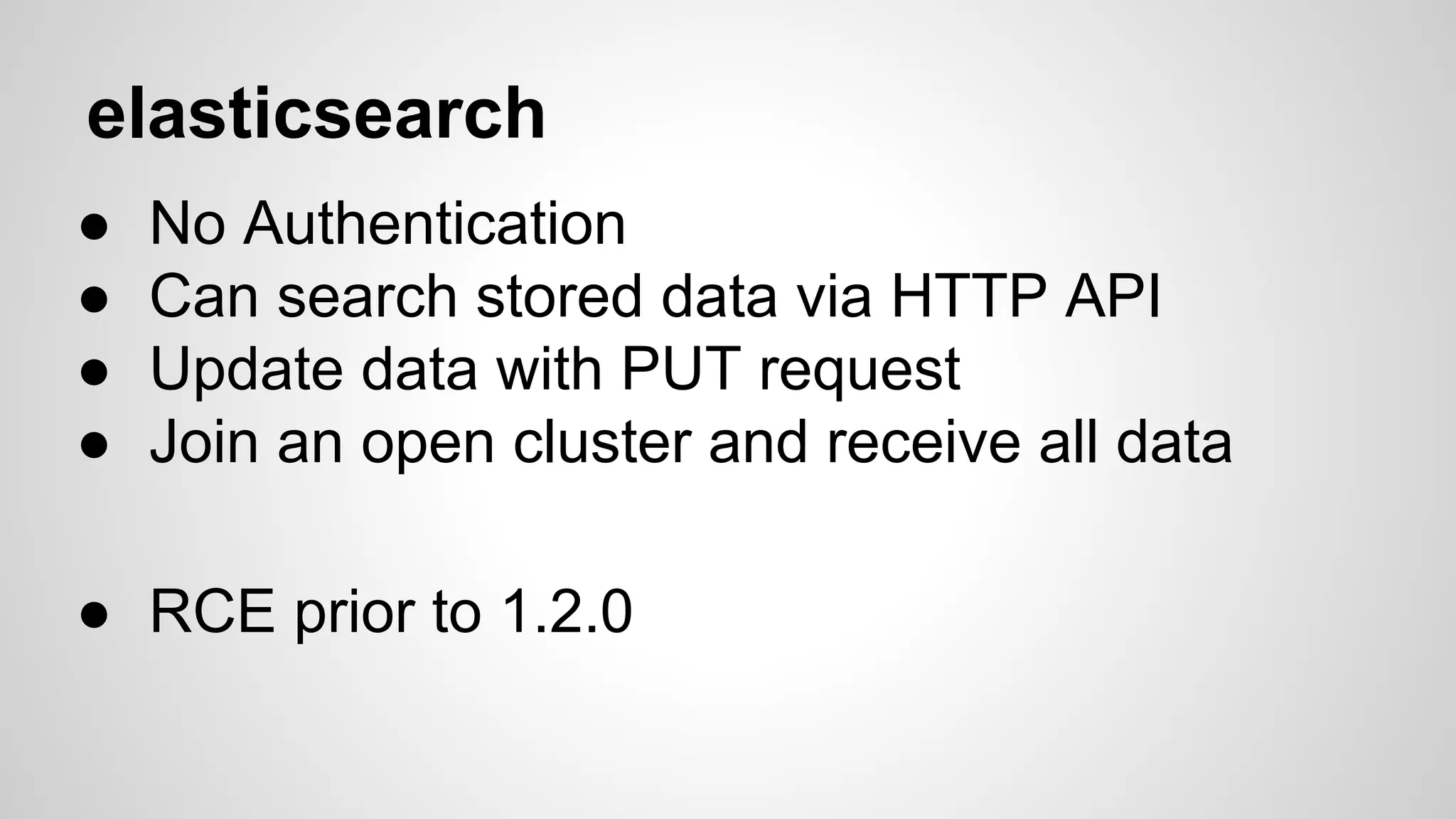 elasticsearch 
● No Authentication 
● Can search stored data via HTTP API 
● Update data with PUT request 
● Join an open cluster and receive all data 
● RCE prior to 1.2.0 
 