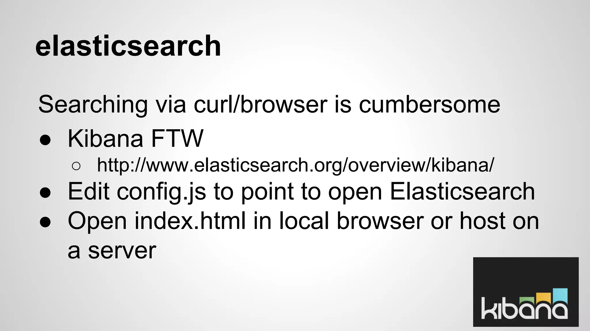 elasticsearch 
Searching via curl/browser is cumbersome 
● Kibana FTW 
○ http://www.elasticsearch.org/overview/kibana/ 
● Edit config.js to point to open Elasticsearch 
● Open index.html in local browser or host on 
a server 
 