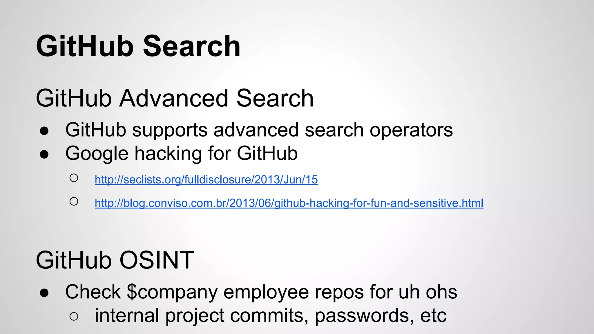 GitHub Search 
GitHub Advanced Search 
● GitHub supports advanced search operators 
● Google hacking for GitHub 
○ http://seclists.org/fulldisclosure/2013/Jun/15 
○ http://blog.conviso.com.br/2013/06/github-hacking-for-fun-and-sensitive.html 
GitHub OSINT 
● Check $company employee repos for uh ohs 
○ internal project commits, passwords, etc 
 