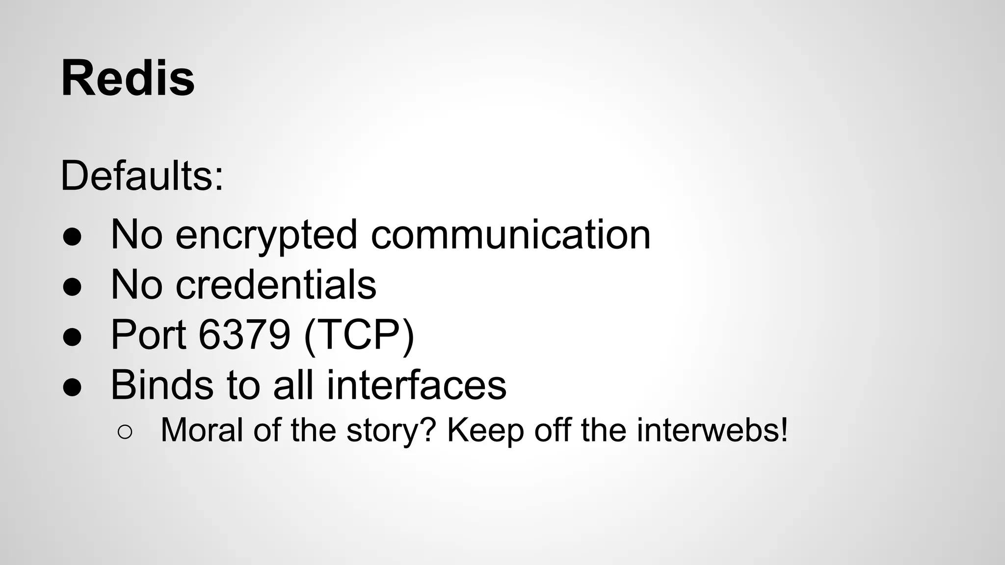 Redis 
Defaults: 
● No encrypted communication 
● No credentials 
● Port 6379 (TCP) 
● Binds to all interfaces 
○ Moral of the story? Keep off the interwebs! 
 
