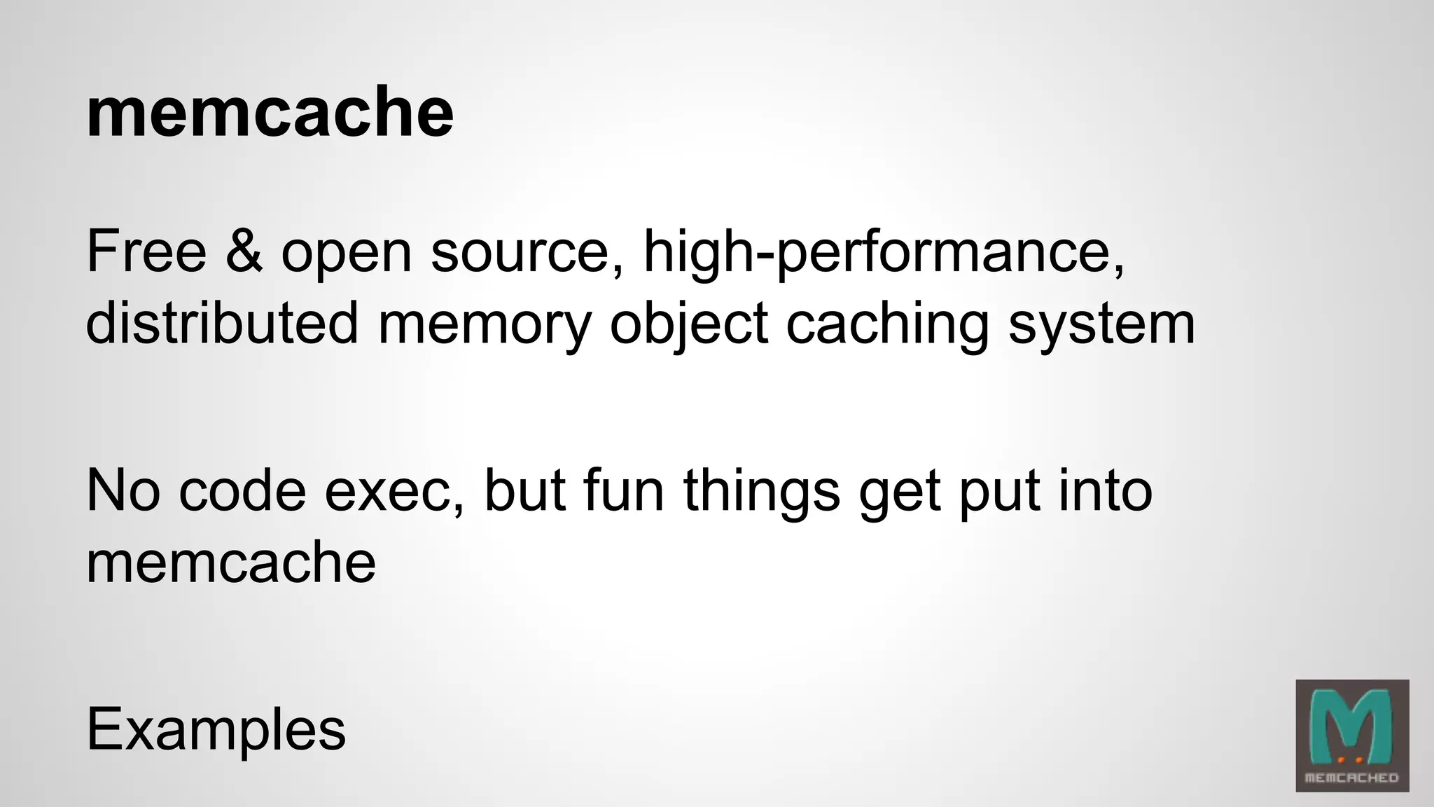 memcache 
Free & open source, high-performance, 
distributed memory object caching system 
No code exec, but fun things get put into 
memcache 
Examples 
 
