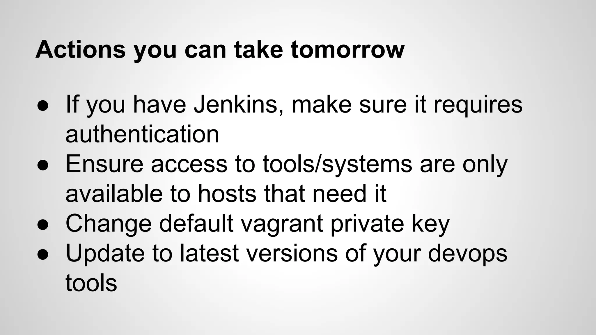 Actions you can take tomorrow 
● If you have Jenkins, make sure it requires 
authentication 
● Ensure access to tools/systems are only 
available to hosts that need it 
● Change default vagrant private key 
● Update to latest versions of your devops 
tools 
 