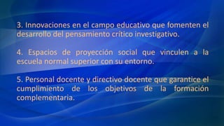 3. Innovaciones en el campo educativo que fomenten el
desarrollo del pensamiento crítico investigativo.
4. Espacios de proyección social que vinculen a la
escuela normal superior con su entorno.
5. Personal docente y directivo docente que garantice el
cumplimiento de los objetivos de la formación
complementaria.
 