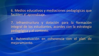 6. Medios educativos y mediaciones pedagógicas que
faciliten el aprendizaje.
7. Infraestructura y dotación para la formación
integral de los estudiantes, acordes con la estrategia
pedagógica y el contexto.
8. Autoevaluación en coherencia con el plan de
mejoramiento.
 