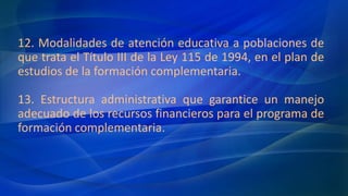 12. Modalidades de atención educativa a poblaciones de
que trata el Título III de la Ley 115 de 1994, en el plan de
estudios de la formación complementaria.
13. Estructura administrativa que garantice un manejo
adecuado de los recursos financieros para el programa de
formación complementaria.
 