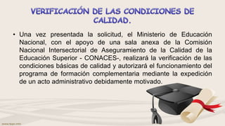 • Una vez presentada la solicitud, el Ministerio de Educación
Nacional, con el apoyo de una sala anexa de la Comisión
Nacional Intersectorial de Aseguramiento de la Calidad de la
Educación Superior - CONACES-, realizará la verificación de las
condiciones básicas de calidad y autorizará el funcionamiento del
programa de formación complementaria mediante la expedición
de un acto administrativo debidamente motivado.
 