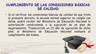 • Si al verificar las condiciones básicas de calidad de que trata
el presente decreto, la escuela normal superior no cumple con
éstas, podrá recibir del Ministerio de Educación Nacional la
autorización condicionada a la ejecución de un plan de
mejoramiento. Transcurrido un (1) año de ejecución de dicho
plan, el Ministerio de Educación Nacional evaluará el
cumplimiento del mismo.
 
