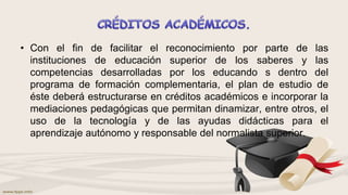 • Con el fin de facilitar el reconocimiento por parte de las
instituciones de educación superior de los saberes y las
competencias desarrolladas por los educando s dentro del
programa de formación complementaria, el plan de estudio de
éste deberá estructurarse en créditos académicos e incorporar la
mediaciones pedagógicas que permitan dinamizar, entre otros, el
uso de la tecnología y de las ayudas didácticas para el
aprendizaje autónomo y responsable del normalista superior.
 
