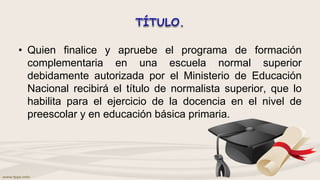 • Quien finalice y apruebe el programa de formación
complementaria en una escuela normal superior
debidamente autorizada por el Ministerio de Educación
Nacional recibirá el título de normalista superior, que lo
habilita para el ejercicio de la docencia en el nivel de
preescolar y en educación básica primaria.
 
