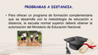 • Para ofrecer un programa de formación complementaria
que se desarrolle con la metodología de educación a
distancia, la escuela normal superior deberá obtener la
autorización del Ministerio de Educación Nacional.
 