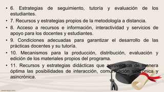 • 6. Estrategias de seguimiento, tutoría y evaluación de los
estudiantes.
• 7. Recursos y estrategias propios de la metodología a distancia.
• 8. Acceso a recursos e información, interactividad y servicios de
apoyo para los docentes y estudiantes.
• 9. Condiciones adecuadas para garantizar el desarrollo de las
prácticas docentes y su tutoría.
• 10. Mecanismos para la producción, distribución, evaluación y
edición de los materiales propios del programa.
• 11. Recursos y estrategias didácticas que aprovechen de manera
óptima las posibilidades de interacción, comunicación sincrónica y
asincrónica.
 
