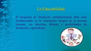 La Educabilidad.
• El programa de formación complementaria debe estar
fundamentado en la concepción integral de la persona
humana, sus derechos, deberes y posibilidades de
formación y aprendizaje.
 