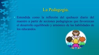 La Pedagogía.
• Entendida como la reflexión del quehacer diario del
maestro a partir de acciones pedagógicas que favorezcan
el desarrollo equilibrado y armónico de las habilidades de
los educandos.
 