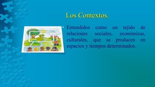 Los Contextos.
• Entendidos como un tejido de
relaciones sociales, económicas,
culturales, que se producen en
espacios y tiempos determinados.
 