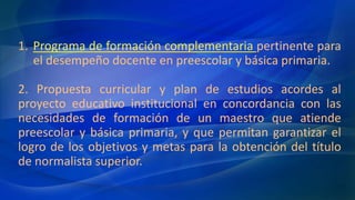 1. Programa de formación complementaria pertinente para
el desempeño docente en preescolar y básica primaria.
2. Propuesta curricular y plan de estudios acordes al
proyecto educativo institucional en concordancia con las
necesidades de formación de un maestro que atiende
preescolar y básica primaria, y que permitan garantizar el
logro de los objetivos y metas para la obtención del título
de normalista superior.
 