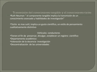 •Ruth Neuman “ el componente tangible implica la transmisión de un
conocimiento avanzado y habilidades de investigación”
•Tácito es mas sutil, implica un gusto científico, un estilo de pensamiento
cualitativamente distintivo
Vehículos conductores
•Tienen el fin de preservar, divulgar, establecer un registro científico
•Departamento académico
•Valoración de la docencia- investigación
•Descentralización de las universidades
 