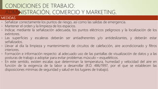 MEDIDAS
- Señalizar correctamente los puntos de riesgo, así como las salidas de emergencia.
- Mantener el orden y la limpieza de los espacios.
- Indicar, mediante la señalización adecuada, los puntos eléctricos peligrosos y la localización de los
extintores.
- Las superficies y escaleras deberán ser antiadherentes y/o antideslizantes, y deberán estar
señalizados.
- Llevar al día la limpieza y mantenimiento de circuitos de calefacción, aire acondicionado y filtros
interiores.
- Formación e información respecto: al adecuado uso de las pantallas de visualización de datos y a las
posturas de trabajo a adoptar para evitar problemas músculo – esqueléticos.
- En este sentido, existen escalas que determinan la temperatura, humedad y velocidad del aire en
función de la exigencia de la labor a desarrollar (R.D. 486/1997, por el que se establecen las
disposiciones mínimas de seguridad y salud en los lugares de trabajo).
CONDICIONES DE TRABAJO:
ADMINISTRACIÓN, COMERCIO Y MARKETING.
 