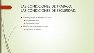 LAS CONDICIONES DE TRABAJO:
LAS CONDICIONES DE SEGURIDAD.
 Los riesgos que pueden producir son:
 Lugares de trabajo.
 Equipos de trabajo.
 El daño que pueden producir es:
 Accidente de trabajo.
 
