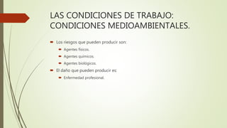 LAS CONDICIONES DE TRABAJO:
CONDICIONES MEDIOAMBIENTALES.
 Los riesgos que pueden producir son:
 Agentes físicos.
 Agentes químicos.
 Agentes biológicos.
 El daño que pueden producir es:
 Enfermedad profesional.
 