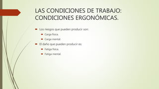 LAS CONDICIONES DE TRABAJO:
CONDICIONES ERGONÓMICAS.
 Los riesgos que pueden producir son:
 Carga física.
 Carga mental.
 El daño que pueden producir es:
 Fatiga física.
 Fatiga mental.
 
