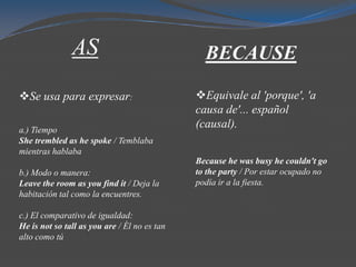 AS                               BECAUSE

Se usa para expresar:                        Equivale al 'porque', 'a
                                              causa de'... español
a.) Tiempo
                                              (causal).
She trembled as he spoke / Temblaba
mientras hablaba
                                              Because he was busy he couldn't go
b.) Modo o manera:                            to the party / Por estar ocupado no
Leave the room as you find it / Deja la       podía ir a la fiesta.
habitación tal como la encuentres.

c.) El comparativo de igualdad:
He is not so tall as you are / Él no es tan
alto como tú
 