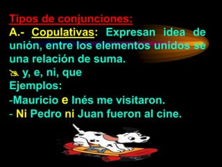 Tipos de conjunciones:
A.- Copulativas: Expresan idea de
unión, entre los elementos unidos se
una relación de suma.
 y, e, ni, que
Ejemplos:
-Mauricio e Inés me visitaron.
- Ni Pedro ni Juan fueron al cine.
 
