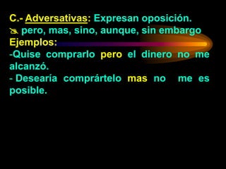C.- Adversativas: Expresan oposición.
 pero, mas, sino, aunque, sin embargo
Ejemplos:
-Quise comprarlo pero el dinero no me
alcanzó.
- Desearía comprártelo mas no me es
posible.
 