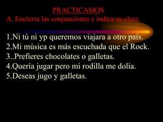PRACTICAMOS
A. Encierra las conjunciones e indica su clase.
1.Ni tú ni yp queremos viajara a otro país.
2.Mi música es más escuchada que el Rock.
3..Prefieres chocolates o galletas.
4.Quería jugar pero mi rodilla me dolía.
5.Deseas jugo y galletas.
 