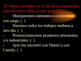 B. Marca verdadero si el uso de la conjunción
esta correcta o falso si esta incorrecta.
- Manejaremos camiones o camionetas
con carga. ( )
- Haremos todos los trabajos mañana u
otro día. ( )
- Promocionaremos productos artesanales
y/o industriales. ( )
- Ayer me encontré con Daniel u con
Camilo. ( )
 