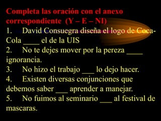 Completa las oración con el anexo
correspondiente (Y – E – NI)
1. David Consuegra diseña el logo de Coca-
Cola ____ el de la UIS
2. No te dejes mover por la pereza ____
ignorancia.
3. No hizo el trabajo ___ lo dejo hacer.
4. Existen diversas conjunciones que
debemos saber ___ aprender a manejar.
5. No fuimos al seminario ___ al festival de
mascaras.
 