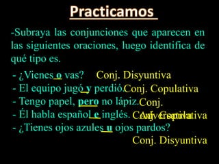 -Subraya las conjunciones que aparecen en
las siguientes oraciones, luego identifica de
qué tipo es.
- ¿Vienes o vas?
- El equipo jugó y perdió.
- Tengo papel, pero no lápiz.
- Él habla español e inglés.
- ¿Tienes ojos azules u ojos pardos?
Conj. Disyuntiva
Conj. Copulativa
Conj.
AdversativaConj. Copulativa
Conj. Disyuntiva
 