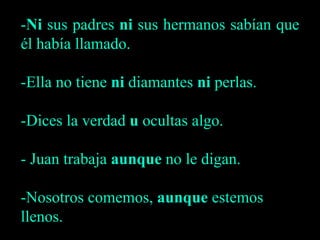 -Ni sus padres ni sus hermanos sabían que
él había llamado.
-Ella no tiene ni diamantes ni perlas.
-Dices la verdad u ocultas algo.
- Juan trabaja aunque no le digan.
-Nosotros comemos, aunque estemos
llenos.
 