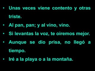 • Unas veces viene contento y otras
triste.
• Al pan, pan; y al vino, vino.
• Si levantas la voz, te oiremos mejor.
• Aunque se dio prisa, no llegó a
tiempo.
• Iré a la playa o a la montaña.
 