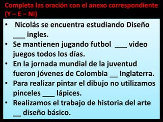 • Nicolás se encuentra estudiando Diseño
___ ingles.
• Se mantienen jugando futbol ___ video
juegos todos los días.
• En la jornada mundial de la juventud
fueron jóvenes de Colombia __ Inglaterra.
• Para realizar pintar el dibujo no utilizamos
pinceles ___ lápices.
• Realizamos el trabajo de historia del arte
__ diseño básico.
Completa las oración con el anexo correspondiente
(Y – E – NI)
 