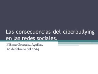 Las consecuencias del ciberbullying
en las redes sociales.
Fátima Gonzalez Aguilar.
20 de febrero del 2014
 