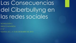 Las Consecuencias
del Ciberbullyng en
las redes sociales
TECNOLOGÍA 2
DIEGO CASTAÑEDA
2 “A”
TIJUANA, B.C., A 10 DE DICIEMBRE DEL 2013

 