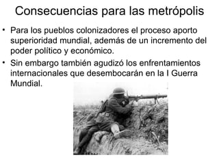 Consecuencias para las metrópolis Para los pueblos colonizadores el proceso aporto superioridad mundial, además de un incremento del poder político y económico. Sin embargo también agudizó los enfrentamientos internacionales que desembocarán en la I Guerra Mundial. 