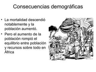 Consecuencias demográficas La mortalidad descendió notablemente y la población aumentó. Pero el aumento de la población rompió el equilibrio entre población y recursos sobre todo en África  