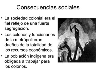 Consecuencias sociales La sociedad colonial era el fiel reflejo de una fuerte segregación. Los colonos y funcionarios de la metrópoli eran dueños de la totalidad de los recursos económicos. La población indígena era obligada a trabajar para los colonos. 