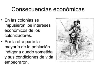 Consecuencias económicas En las colonias se impusieron los intereses económicos de los colonizadores. Por la otra parte la mayoría de la población indígena quedó sometida y sus condiciones de vida empeoraron. 