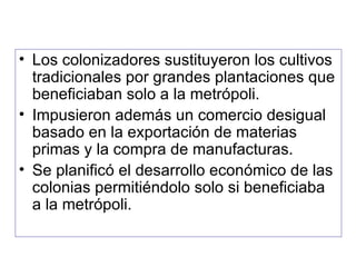 Los colonizadores sustituyeron los cultivos tradicionales por grandes plantaciones que beneficiaban solo a la metrópoli. Impusieron además un comercio desigual basado en la exportación de materias primas y la compra de manufacturas. Se planificó el desarrollo económico de las colonias permitiéndolo solo si beneficiaba a la metrópoli. 