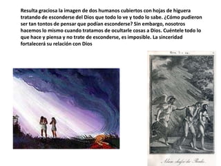 Resulta graciosa la imagen de dos humanos cubiertos con hojas de higuera tratando de esconderse del Dios que todo lo ve y todo lo sabe. ¿Cómo pudieron ser tan tontos de pensar que podían esconderse? Sin embargo, nosotros hacemos lo mismo cuando tratamos de ocultarle cosas a Dios. Cuéntele todo lo que hace y piensa y no trate de esconderse, es imposible. La sinceridadfortalecerásurelación con Dios