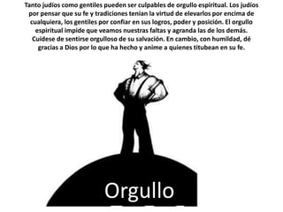 Tanto judíos como gentiles pueden ser culpables de orgullo espiritual. Los judíos por pensar que su fe y tradiciones tenían la virtud de elevarlos por encima de cualquiera, los gentiles por confiar en sus logros, poder y posición. El orgullo espiritual impide que veamos nuestras faltas y agranda las de los demás. Cuídese de sentirse orgulloso de su salvación. En cambio, con humildad, dé gracias a Dios por lo que ha hecho y anime a quienes titubean en su fe.Orgullo
