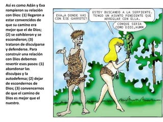 Así es como Adán y Eva rompieron su relación con Dios: (1) llegaron a estar convencidos de que su camino era mejor que el de Dios; (2) se cohibieron y se escondieron; (3) trataron de disculparse y defenderse. Para construir una relación con Dios debemos revertir esos pasos: (1) abandonar las disculpas y la autodefensa; (2) dejar de escondernos de Dios; (3) convencernos de que el camino de Dios es mejor que el nuestro.