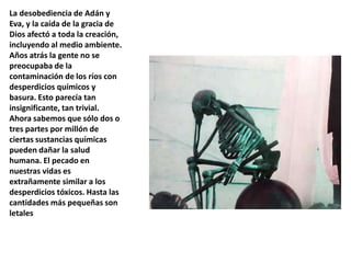 La desobediencia de Adán y Eva, y la caída de la gracia de Dios afectó a toda la creación, incluyendo al medio ambiente. Años atrás la gente no se preocupaba de la contaminación de los ríos con desperdicios químicos y basura. Esto parecía tan insignificante, tan trivial. Ahora sabemos que sólo dos o tres partes por millón de ciertas sustancias químicas pueden dañar la salud humana. El pecado en nuestras vidas es extrañamente similar a los desperdicios tóxicos. Hasta las cantidades más pequeñas son letales