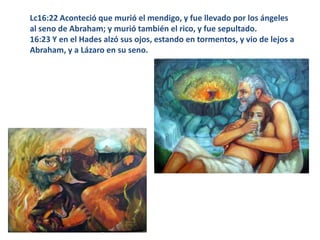 Lc16:22 Aconteció que murió el mendigo, y fue llevado por los ángeles al seno de Abraham; y murió también el rico, y fue sepultado. 16:23 Y en el Hades alzó sus ojos, estando en tormentos, y vio de lejos a Abraham, y a Lázaro en su seno. 