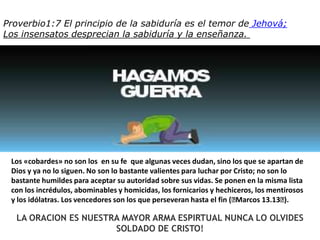 Proverbio1:7 El principio de la sabiduríaes el temor deJehová;Los insensatosdesprecian la sabiduría y la enseñanza. Los «cobardes» no son los  en su fe  que algunas veces dudan, sino los que se apartan de Dios y ya no lo siguen. No son lo bastante valientes para luchar por Cristo; no son lo bastante humildes para aceptar su autoridad sobre sus vidas. Se ponen en la misma lista con los incrédulos, abominables y homicidas, los fornicarios y hechiceros, los mentirosos y los idólatras. Los vencedores son los que perseveran hasta el fin (﻿Marcos 13.13﻿). LA ORACION ES NUESTRA MAYOR ARMA ESPIRTUAL NUNCA LO OLVIDES SOLDADO DE CRISTO!