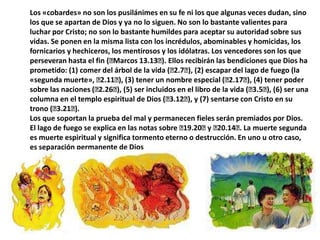 Los «cobardes» no son los pusilánimes en su fe ni los que algunas veces dudan, sino los que se apartan de Dios y ya no lo siguen. No son lo bastante valientes para luchar por Cristo; no son lo bastante humildes para aceptar su autoridad sobre sus vidas. Se ponen en la misma lista con los incrédulos, abominables y homicidas, los fornicarios y hechiceros, los mentirosos y los idólatras. Los vencedores son los que perseveran hasta el fin (﻿Marcos 13.13﻿). Ellos recibirán las bendiciones que Dios ha prometido: (1) comer del árbol de la vida (﻿2.7﻿), (2) escapar del lago de fuego (la «segunda muerte», ﻿2.11﻿), (3) tener un nombre especial (﻿2.17﻿), (4) tener poder sobre las naciones (﻿2.26﻿), (5) ser incluidos en el libro de la vida (﻿3.5﻿), (6) ser una columna en el templo espiritual de Dios (﻿3.12﻿), y (7) sentarse con Cristo en su trono (﻿3.21﻿).Los que soportan la prueba del mal y permanecen fieles serán premiados por Dios.El lago de fuego se explica en las notas sobre ﻿19.20﻿ y ﻿20.14﻿. La muerte segunda es muerte espiritual y significa tormento eterno o destrucción. En uno u otro caso, es separación permanente de Dios
