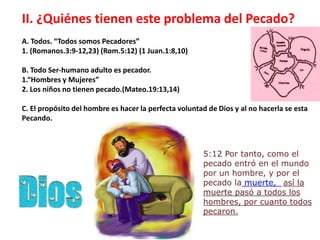 II. ¿Quiénes tienen este problema del Pecado? A. Todos. “Todos somos Pecadores” 1. (Romanos.3:9-12,23) (Rom.5:12) (1 Juan.1:8,10) B. Todo Ser-humano adulto es pecador. 1.“Hombres y Mujeres” 2. Los niños no tienen pecado.(Mateo.19:13,14) C. El propósito del hombre es hacer la perfecta voluntad de Dios y al no hacerla se esta Pecando. 5:12 Portanto, como el pecadoentró en el mundopor un hombre, y por el pecado lamuerte, así la muertepasó a todos los hombres, porcuantotodospecaron.