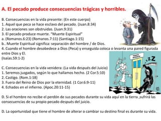 A. El pecado produce consecuencias trágicas y horribles. B. Consecuencias en la vida presente: (En este cuerpo) 1. Aquel que peca se hace esclavo del pecado. (Juan.8:34) 2. Las oraciones son obstruidas. (Juan.9:31) 3. El pecado produce muerte. “Muerte Espiritual” a. (Romanos.6:23) (Romanos.7:11) (Santiago.1:15) b.. Muerte Espiritual significa: separación del hombre / de Dios. 4. Cuando el hombre desobedece a Dios (Peca) y enseguida coloca o levanta una pared figurada entre Dios y El. (Isaías.59:1-2) C. Consecuencias en la vida venidera: (La vida después del Juicio) 1. Seremos juzgados, según lo que hallamos hecho. (2 Cor.5:10) 2. Castigo. (Rom.1:18) 3. Fuera del Reino de Dios por la eternidad. (1 Cor.6:9-11) 4. Echados en el infierno. (Apoc.20:11-15) D. Si el hombre no recibe el perdón de sus pecados durante su vida aquí en la tierra ,sufrirá las consecuencias de su propio pecado después del juicio. D. La oportunidad que tiene el hombre de alterar o cambiar su destino final es durante su vida. 